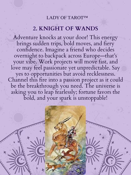 The Knight of Wands signals that adventure knocks at your door. This energy brings sudden trips, bold moves, and fiery confidence. Say yes to opportunities but avoid recklessness. Your spark is unstoppable.