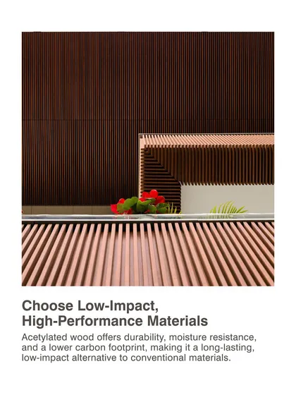We choose low-impact, high-performance materials. Acetylated wood offers durability, moisture resistance, and a lower carbon footprint, making it a long-lasting and sustainable alternative to conventional materials.