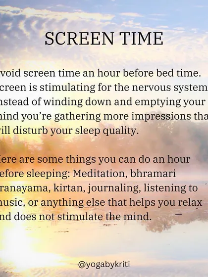 Avoid screen time for at least an hour before bed. The blue light is stimulating to the nervous system and can disrupt your sleep quality. Instead, try relaxing activities like meditation or journaling.