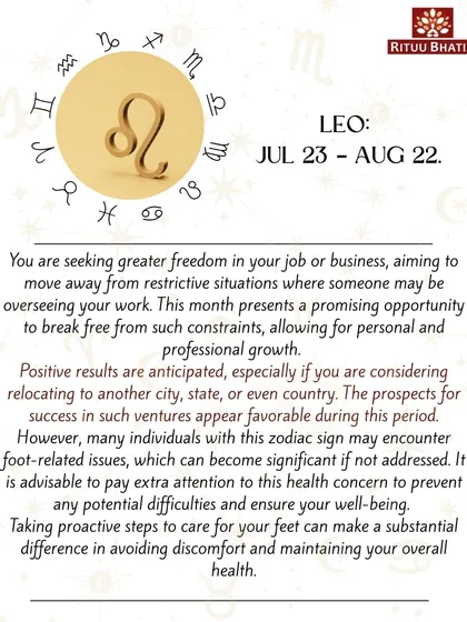 Leo, this month presents an opportunity to break free from restrictive situations in your job or business. If you are considering relocating, the prospects for success are favorable. Pay attention to your foot health to prevent any issues.
