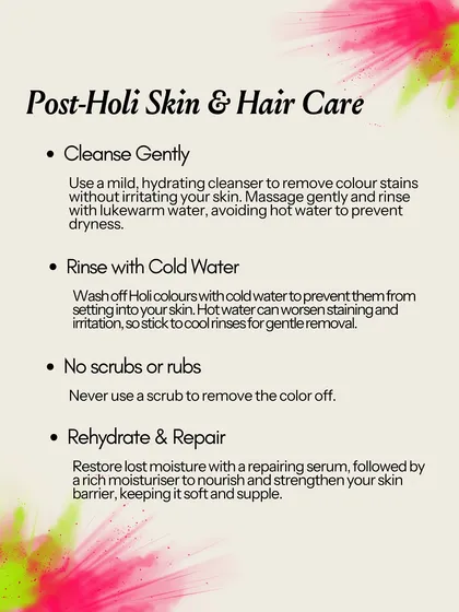 My post-Holi skincare tips: Cleanse gently with a mild, hydrating cleanser and use lukewarm or cold water. Never scrub the color off, as this will irritate the skin. Focus on rehydrating and repairing the skin barrier with a rich moisturizer.