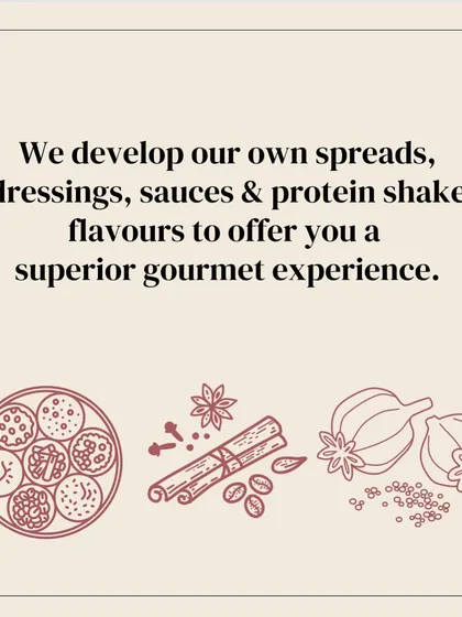 To ensure a superior gourmet experience, I develop all my own spreads, dressings, sauces, and protein shake flavors from scratch.