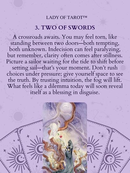 The Two of Swords shows a crossroads awaits. You may feel torn, like standing between two tempting but unknown doors. Give yourself space to see the truth. By trusting intuition, the fog will lift.