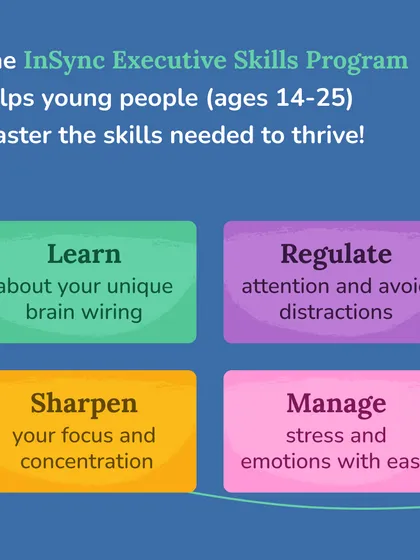 The In-Sync Executive Skills Program helps young people master the skills needed to thrive. Participants learn about their unique brain wiring, regulate attention, sharpen focus, and manage stress with ease.