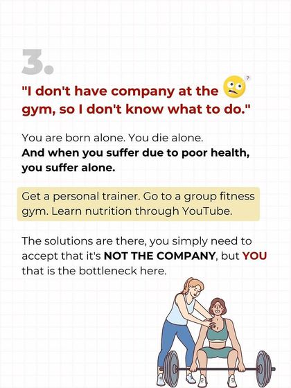 "I don't have company at the gym." You are born alone, you die alone, and you suffer from poor health alone. The solution is to get a trainer or join a group. YOU are the bottleneck, not your lack of a gym buddy.