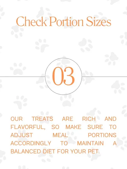Tip #3: Check Portion Sizes. Our treats are rich and flavorful, so be sure to adjust meal portions accordingly to maintain a balanced diet for your pet.
