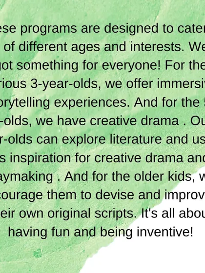 Our programs are designed to cater to kids of different ages and interests, from immersive storytelling for 3-year-olds to devising original scripts for older kids.