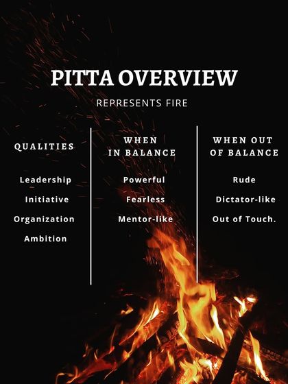 The Pitta dosha represents fire. In balance, Pitta types are powerful leaders and mentors. Out of balance, they can become rude or dictatorial. Practicing moderation and staying cool are essential for balancing Pitta's intensity.