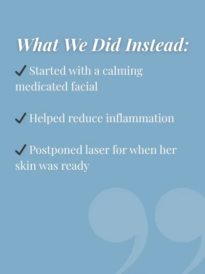 Here is what we did instead. We started with a calming medicated facial to reduce inflammation and postponed the laser session for when her skin was truly ready.