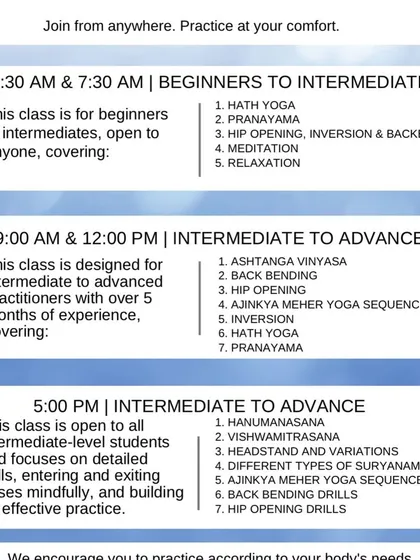 Here is a quick look at our different batches. We have classes for everyone, from absolute beginners in our morning batches to advanced practitioners in our Sadhana batches. Find a time and level that works for you and just begin.