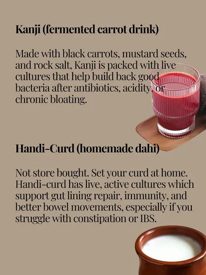 Kanji, a fermented carrot drink, is packed with live cultures that help rebuild good bacteria. Handi-curd, or homemade dahi, supports gut lining repair and immunity.