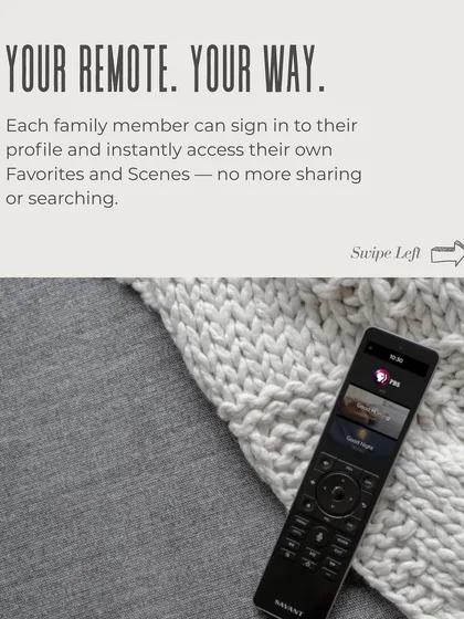 Your remote, your way. Each family member can have their own profile on the Savant system, providing instant access to their favorite channels, music playlists, and custom scenes without searching.