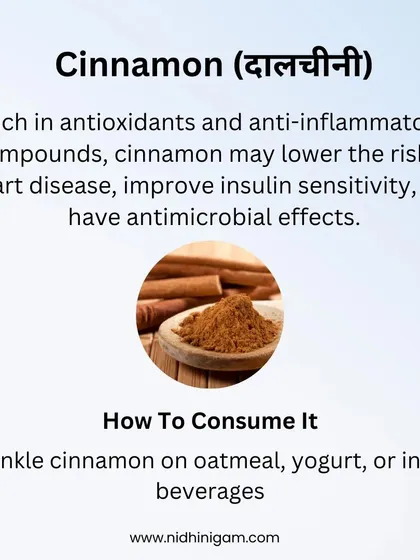 Cinnamon is rich in antioxidants and may improve insulin sensitivity. A simple way to consume it is by sprinkling it on oatmeal, yogurt, or in hot beverages.