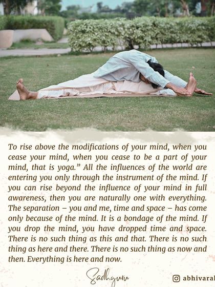 To rise above the modifications of your mind is yoga. The separation of "you and me" or "here and there" exists only in the mind. When you drop the mind, you drop time and space, and everything becomes here and now.