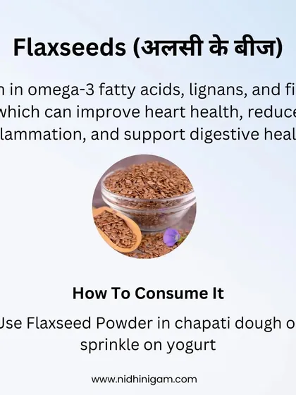 Flaxseeds (Alsi ke Beej) are high in omega-3 fatty acids, lignans, and fiber. They can improve heart health, reduce inflammation, and support digestive health. Use the powder in your chapati dough or sprinkle it on yogurt.