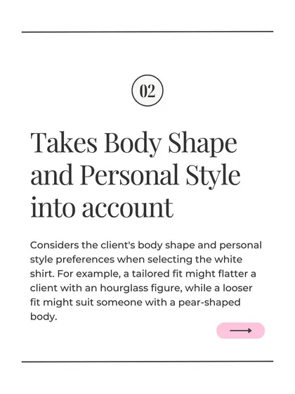When suggesting an essential like a white shirt, I always take the client's body shape and personal style into account. A tailored fit might flatter an hourglass figure, while a looser fit suits a pear-shaped body.