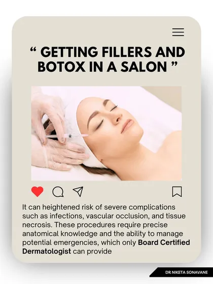 Getting fillers and Botox in a salon is extremely risky. These procedures require precise anatomical knowledge and the ability to manage potential emergencies like vascular occlusion, which only a board-certified dermatologist or plastic surgeon can provide.