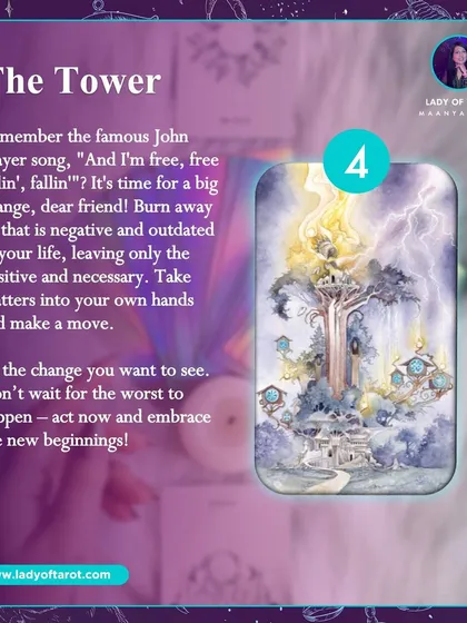 The Tower card signals a time for big, necessary change. It's about burning away what is outdated in your life to make space for new beginnings. This card encourages you to take matters into your own hands and act now to embrace a positive transformation.
