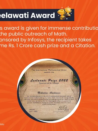 The Leelawati Award, sponsored by Infosys, is given for immense contributions to the public outreach of math. The recipient takes home a cash prize of Rs. 1 Crore.