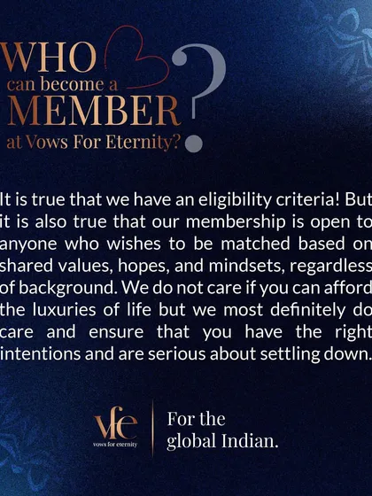 Membership at Vows for Eternity is open to anyone, regardless of background, who is serious about finding a life partner. We care about your intentions and readiness for a meaningful connection, not just the luxuries of life.