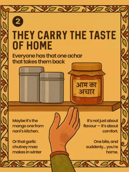 Pickles and chutneys carry the taste of home. Everyone has that one achar, maybe the mango one from nani's kitchen, that takes them back to their childhood with just one bite.