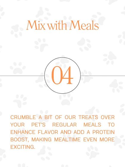 Tip #4: Mix with Meals. Crumble a bit of our treats over your pet's regular meals to enhance flavor and add a protein boost, making mealtime even more exciting.