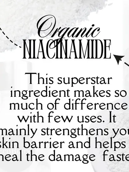 I use organic Niacinamide in my powder cleansers. This superstar ingredient strengthens your skin barrier and helps heal damage faster.