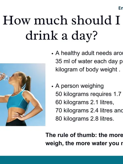 How much should you drink in a day? A healthy adult needs around 35 ml of water per kilogram of body weight. The rule of thumb is the more you weigh, the more water you need.