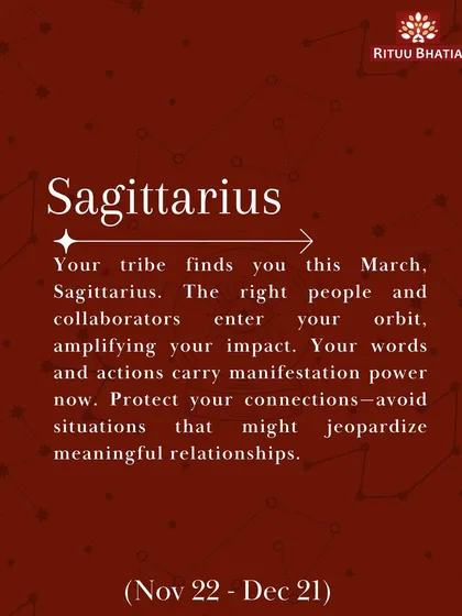 Sagittarius, your tribe finds you this March. The right people and collaborators will enter your orbit, amplifying your impact. Your words carry manifestation power, so protect your connections.