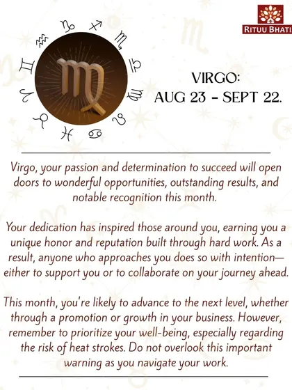 Virgo, your passion and determination will open doors to wonderful opportunities and recognition this month. You are likely to advance to the next level in your career. Remember to prioritize your well-being and stay hydrated.