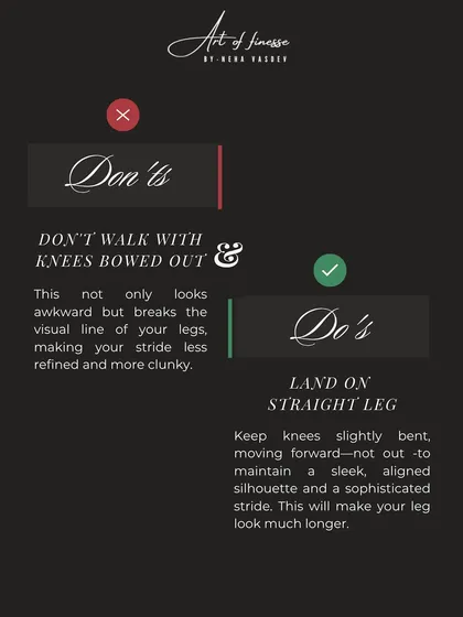 Avoid walking with your knees bowed out, as it breaks the visual line of your legs. Instead, land on a straight leg to maintain a sleek, aligned silhouette and a sophisticated stride.