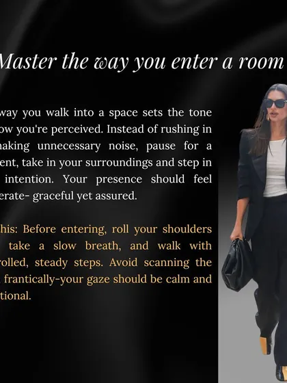 The moment you enter a room sets the tone. I teach you to pause, breathe, and step in with intention, using controlled, steady steps and a calm gaze to establish your presence gracefully.