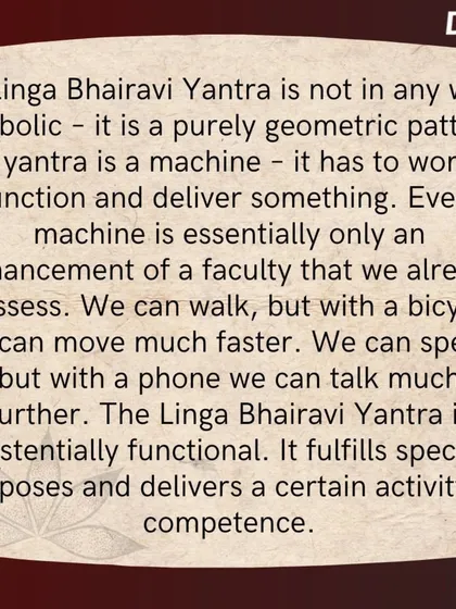 A Linga Bhairavi Yantra is a purely geometric pattern, an existentially functional machine. It is designed to deliver a certain competence and fulfill specific purposes in one's life.