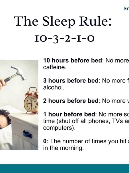 I teach my clients the 10-3-2-1-0 sleep rule. No caffeine 10 hours before bed, no food or alcohol 3 hours before, no work 2 hours before, no screens 1 hour before, and 0 times hitting the snooze button.