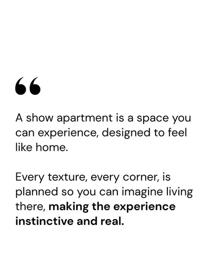 A show apartment is a space you can experience, designed to feel like home. Every texture and corner is planned so you can imagine living there, making the experience instinctive and real.