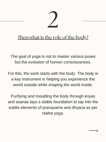 What is the role of the body in yoga? The body is the instrument we use to begin the work of evolving our consciousness. Purifying the body through asana lays the foundation for the subtler practices of pranayama and dhyana (meditation).