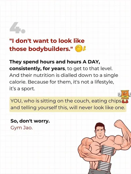 "I don't want to look like a bodybuilder." Don't worry, you won't. They train for hours a day for years. You, sitting on the couch eating chips, will never accidentally look like one. It's a lazy excuse.
