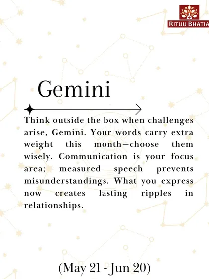 Gemini, your words carry extra weight this March, so choose them wisely. Measured speech prevents misunderstandings and creates lasting ripples in your relationships. Think outside the box when challenges arise.