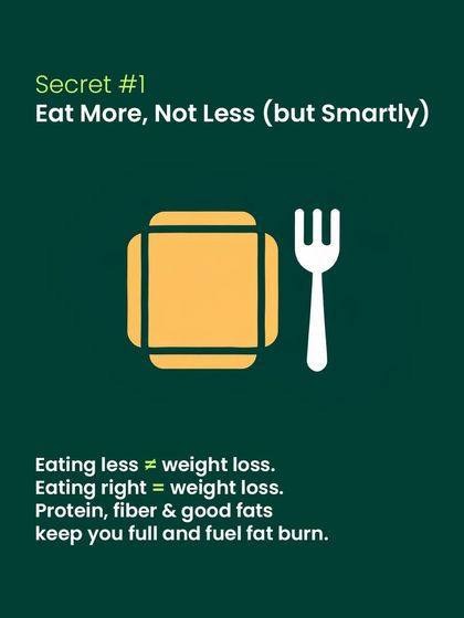 Secret #1: Eat more, not less, but do it smartly. Eating the right combination of protein, fiber, and good fats keeps you full and fuels your body's fat-burning process.