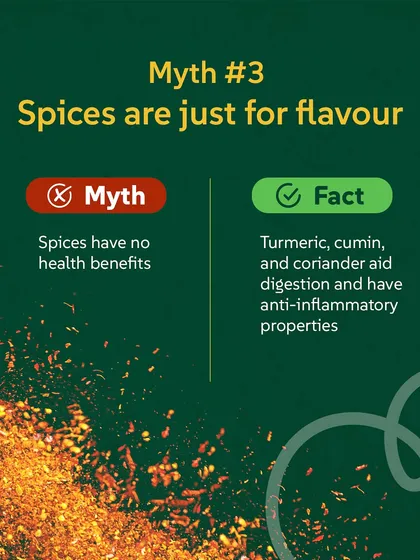 Myth #3: Spices are just for flavour. Fact: Spices like turmeric, cumin, and coriander aid digestion and have anti-inflammatory properties. They are tiny powerhouses of health.