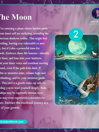 The Moon card reveals that you're entering a phase where hidden parts of your inner self are surfacing. This is a powerful time for growth. Trust your inner voice and continue moving forward, even if the path feels uncertain.