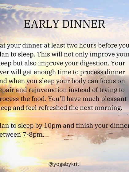 Eating an early dinner, at least two hours before sleep, improves both sleep quality and digestion. This allows your body to focus on repair and rejuvenation overnight.
