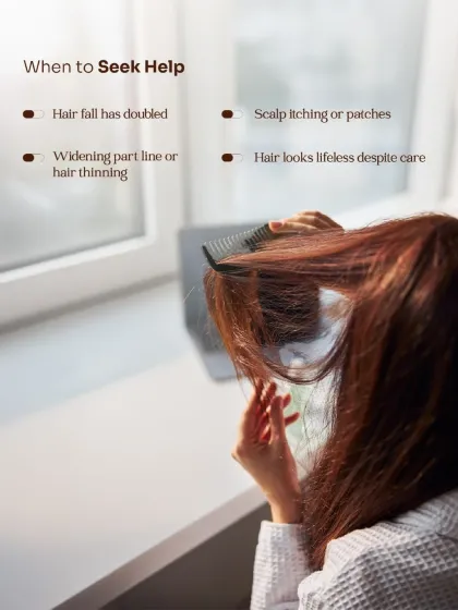 It is time to seek professional help if your hair fall has doubled, you notice scalp itching, or your parting line is widening. These are clinical signs that surface-level products cannot solve.