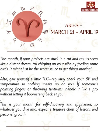 Aries, if your projects are stuck, try feeding birds to get things moving. This is a month for self-discovery, so expect a treasure chest of lessons and personal growth in whatever you dive into.