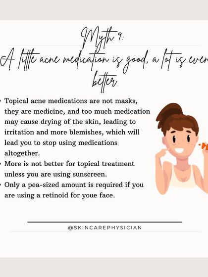Myth: With acne medication, more is better. Fact: Using too much topical medication can cause irritation and dryness, leading you to stop treatment. A pea-sized amount is often all that's needed.