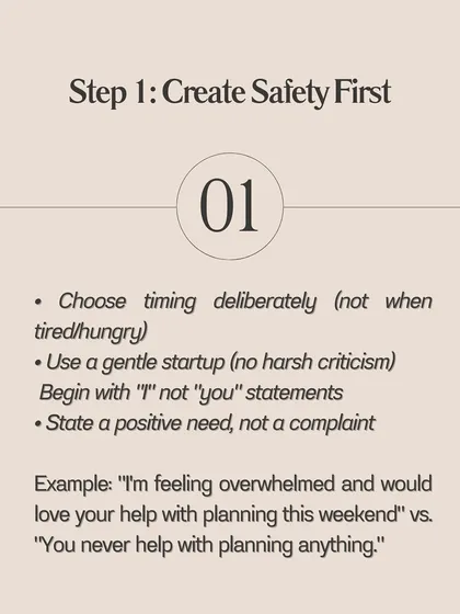 The first step in any conflict is to create safety. This means choosing your timing deliberately and starting the conversation with a gentle "I" statement about your needs, not a complaint about your partner.