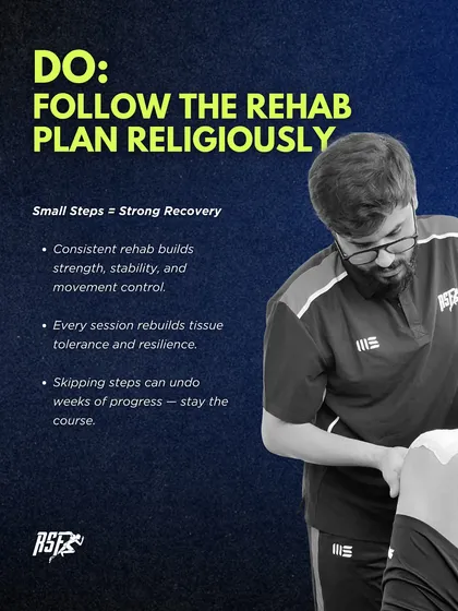 DO: Follow the rehab plan religiously. Consistent rehab builds strength, stability, and movement control. Skipping steps can undo weeks of progress, so it's crucial to stay the course.