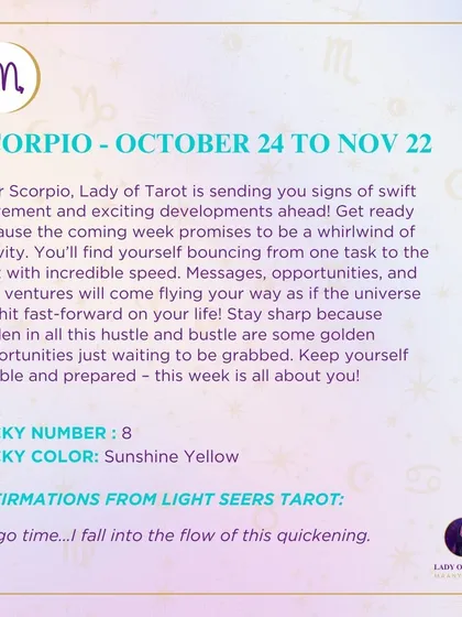 A weekly tarot prediction for Scorpio. Get ready for a whirlwind of activity. The universe has hit fast-forward on your life, bringing messages, opportunities, and new ventures.