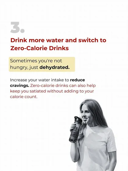 Sometimes you're not hungry, you're just dehydrated. Before you reach for a snack, drink a big glass of water. Switching to zero-calorie drinks also helps keep you satiated without adding to your calorie count.