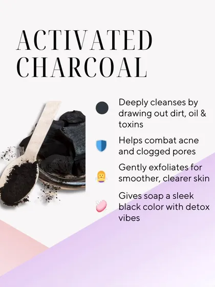 Activated Charcoal is a detoxifying powerhouse. It deeply cleanses by drawing out impurities, helps combat acne, and gently exfoliates for smoother, clearer skin.